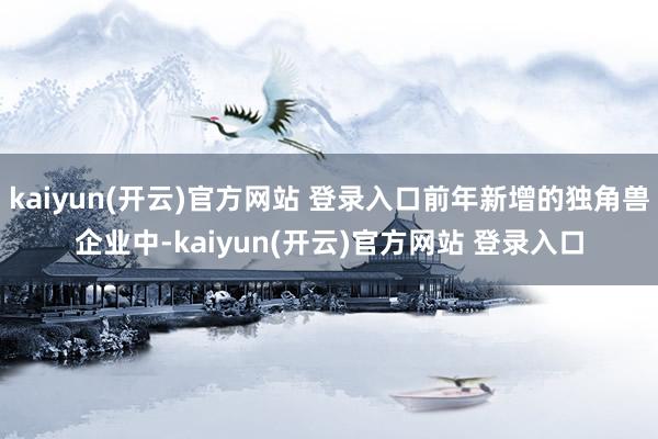   kaiyun(开云)官方网站 登录入口前年新增的独角兽企业中-kaiyun(开云)官方网站 登录入口