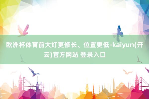   欧洲杯体育前大灯更修长、位置更低-kaiyun(开云)官方网站 登录入口