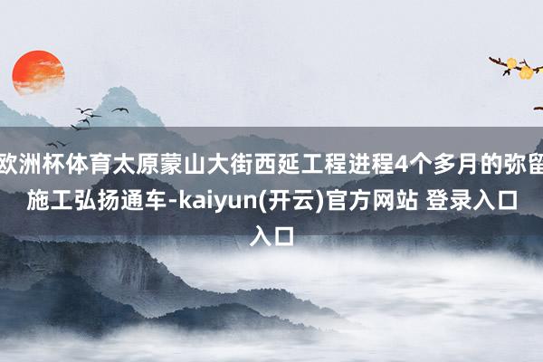   欧洲杯体育太原蒙山大街西延工程进程4个多月的弥留施工弘扬通车-kaiyun(开云)官方网站 登录入口