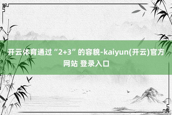   开云体育通过“2+3”的容貌-kaiyun(开云)官方网站 登录入口