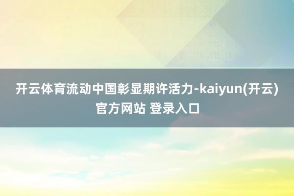   开云体育流动中国彰显期许活力-kaiyun(开云)官方网站 登录入口
