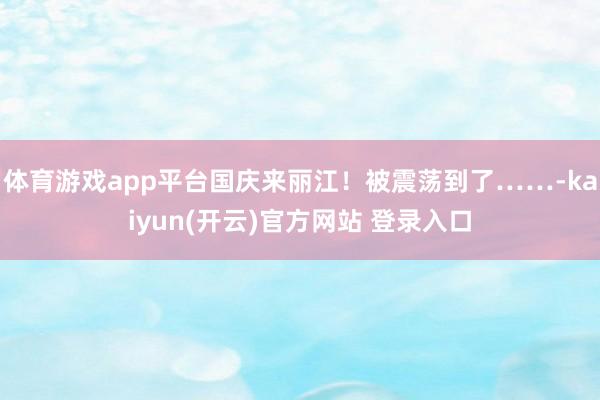   体育游戏app平台国庆来丽江！被震荡到了……-kaiyun(开云)官方网站 登录入口