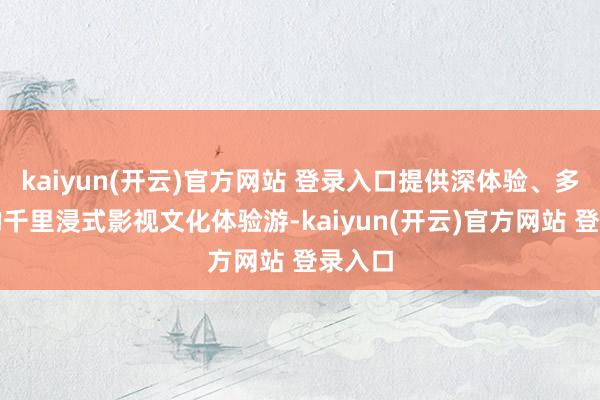  kaiyun(开云)官方网站 登录入口提供深体验、多互动的千里浸式影视文化体验游-kaiyun(开云)官方网站 登录入口