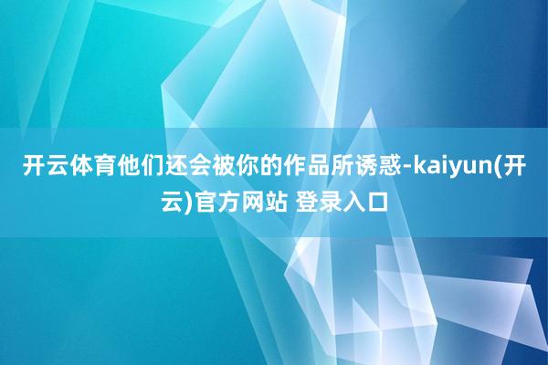  开云体育他们还会被你的作品所诱惑-kaiyun(开云)官方网站 登录入口