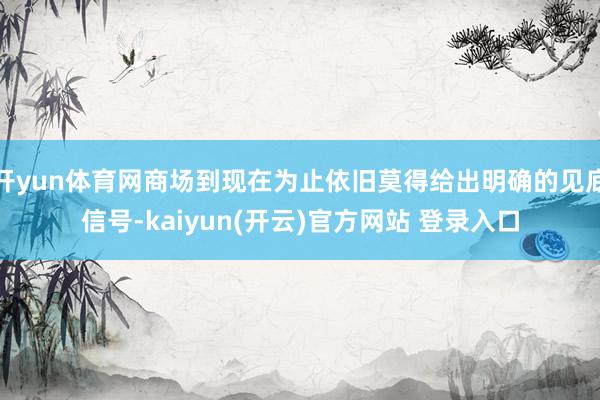   开yun体育网商场到现在为止依旧莫得给出明确的见底信号-kaiyun(开云)官方网站 登录入口
