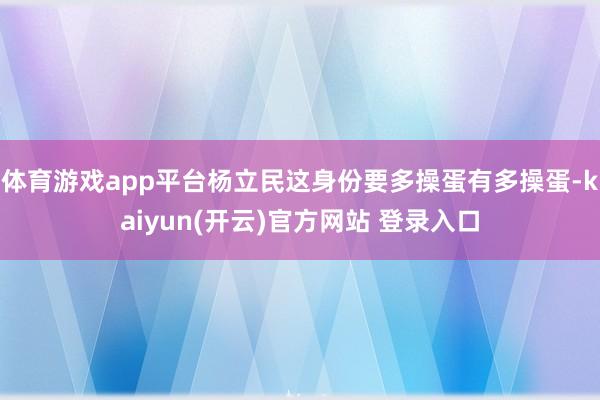  体育游戏app平台杨立民这身份要多操蛋有多操蛋-kaiyun(开云)官方网站 登录入口