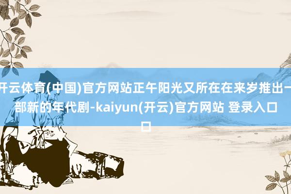   开云体育(中国)官方网站正午阳光又所在在来岁推出一部新的年代剧-kaiyun(开云)官方网站 登录入口