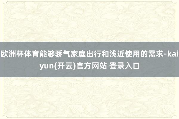   欧洲杯体育能够骄气家庭出行和浅近使用的需求-kaiyun(开云)官方网站 登录入口
