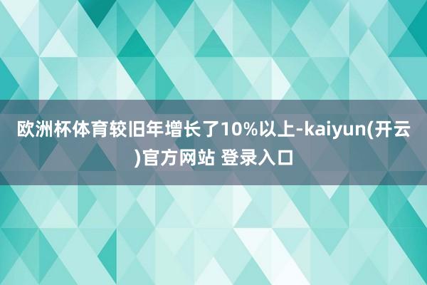   欧洲杯体育较旧年增长了10%以上-kaiyun(开云)官方网站 登录入口