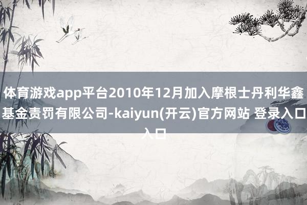   体育游戏app平台2010年12月加入摩根士丹利华鑫基金责罚有限公司-kaiyun(开云)官方网站 登录入口