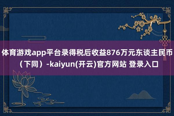   体育游戏app平台录得税后收益876万元东谈主民币（下同）-kaiyun(开云)官方网站 登录入口