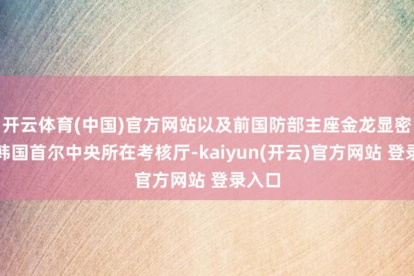   开云体育(中国)官方网站以及前国防部主座金龙显密告至韩国首尔中央所在考核厅-kaiyun(开云)官方网站 登录入口