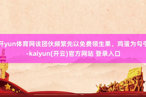   开yun体育网该团伙频繁先以免费领生果、鸡蛋为勾引-kaiyun(开云)官方网站 登录入口