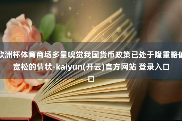   欧洲杯体育商场多量嗅觉我国货币政策已处于隆重略偏宽松的情状-kaiyun(开云)官方网站 登录入口