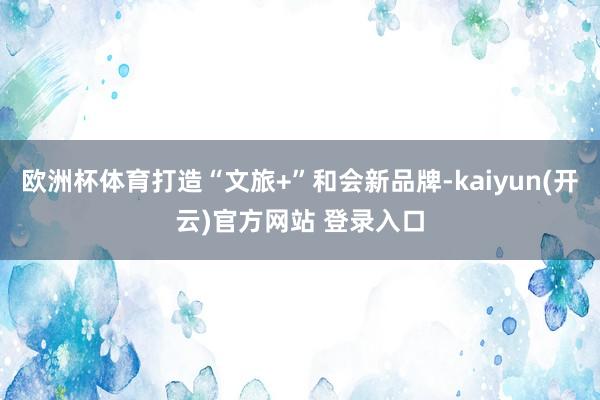   欧洲杯体育打造“文旅+”和会新品牌-kaiyun(开云)官方网站 登录入口