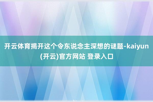   开云体育揭开这个令东说念主深想的谜题-kaiyun(开云)官方网站 登录入口