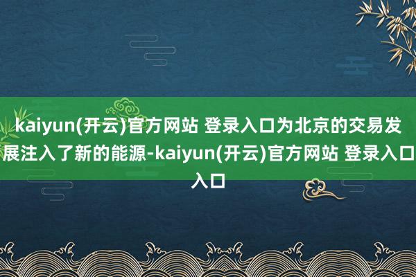   kaiyun(开云)官方网站 登录入口为北京的交易发展注入了新的能源-kaiyun(开云)官方网站 登录入口