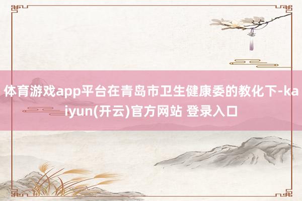   体育游戏app平台在青岛市卫生健康委的教化下-kaiyun(开云)官方网站 登录入口