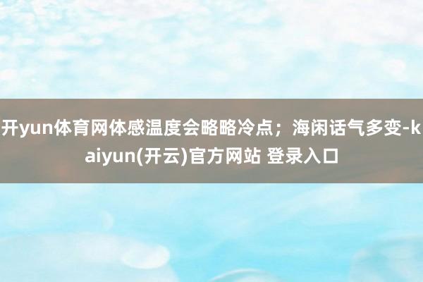   开yun体育网体感温度会略略冷点；海闲话气多变-kaiyun(开云)官方网站 登录入口
