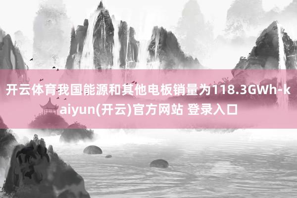   开云体育我国能源和其他电板销量为118.3GWh-kaiyun(开云)官方网站 登录入口
