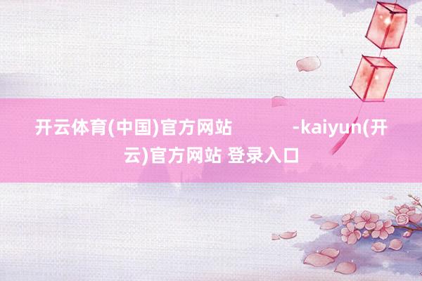   开云体育(中国)官方网站            -kaiyun(开云)官方网站 登录入口