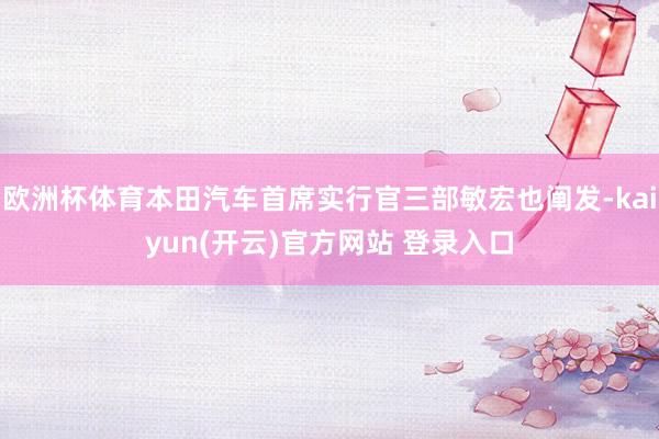   欧洲杯体育本田汽车首席实行官三部敏宏也阐发-kaiyun(开云)官方网站 登录入口