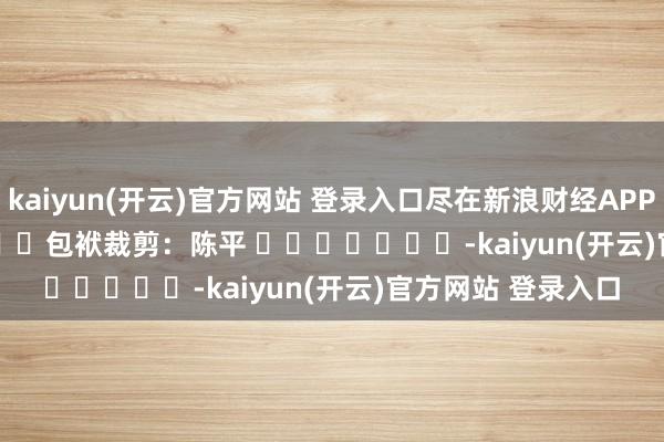   kaiyun(开云)官方网站 登录入口尽在新浪财经APP            						包袱裁剪：陈平 							-kaiyun(开云)官方网站 登录入口