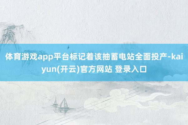   体育游戏app平台标记着该抽蓄电站全面投产-kaiyun(开云)官方网站 登录入口