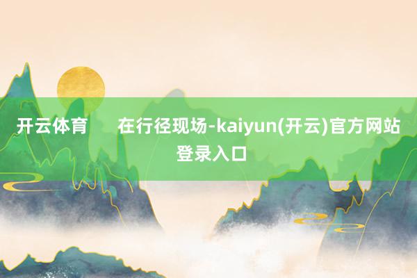   开云体育      在行径现场-kaiyun(开云)官方网站 登录入口