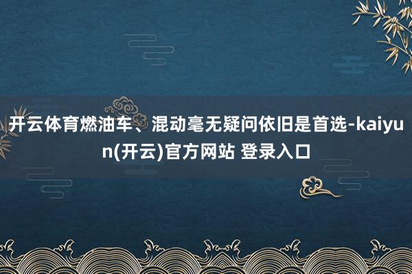   开云体育燃油车、混动毫无疑问依旧是首选-kaiyun(开云)官方网站 登录入口