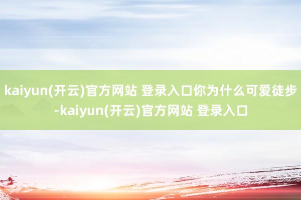   kaiyun(开云)官方网站 登录入口你为什么可爱徒步-kaiyun(开云)官方网站 登录入口