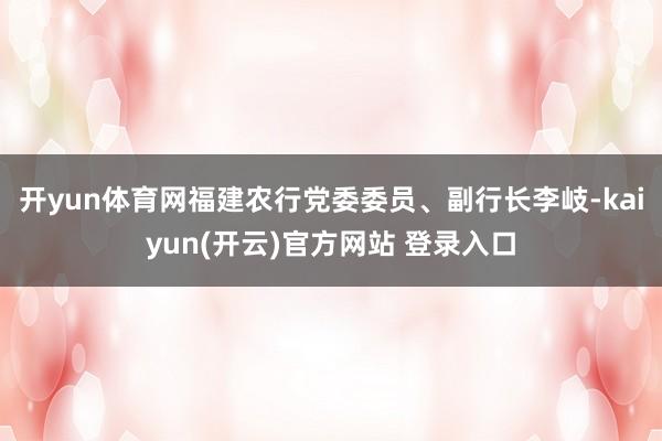   开yun体育网福建农行党委委员、副行长李岐-kaiyun(开云)官方网站 登录入口