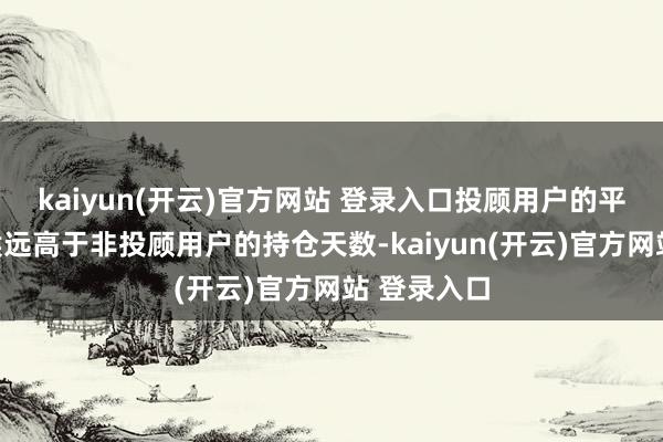   kaiyun(开云)官方网站 登录入口投顾用户的平均持就怕候远高于非投顾用户的持仓天数-kaiyun(开云)官方网站 登录入口