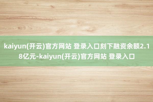   kaiyun(开云)官方网站 登录入口刻下融资余额2.18亿元-kaiyun(开云)官方网站 登录入口