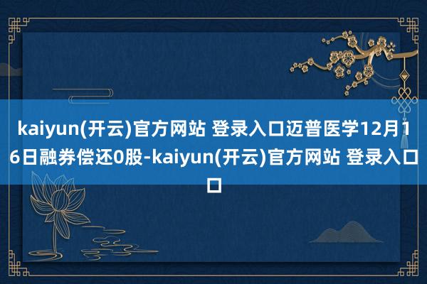   kaiyun(开云)官方网站 登录入口迈普医学12月16日融券偿还0股-kaiyun(开云)官方网站 登录入口