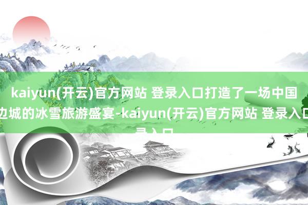   kaiyun(开云)官方网站 登录入口打造了一场中国边城的冰雪旅游盛宴-kaiyun(开云)官方网站 登录入口