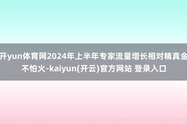   开yun体育网2024年上半年专家流量增长相对精真金不怕火-kaiyun(开云)官方网站 登录入口