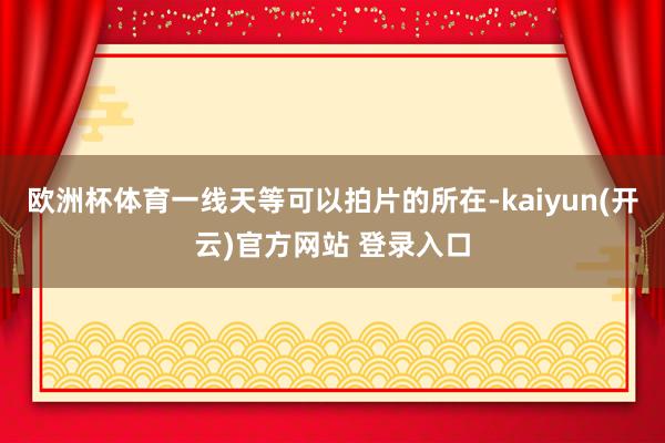   欧洲杯体育一线天等可以拍片的所在-kaiyun(开云)官方网站 登录入口