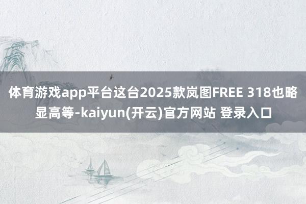   体育游戏app平台这台2025款岚图FREE 318也略显高等-kaiyun(开云)官方网站 登录入口