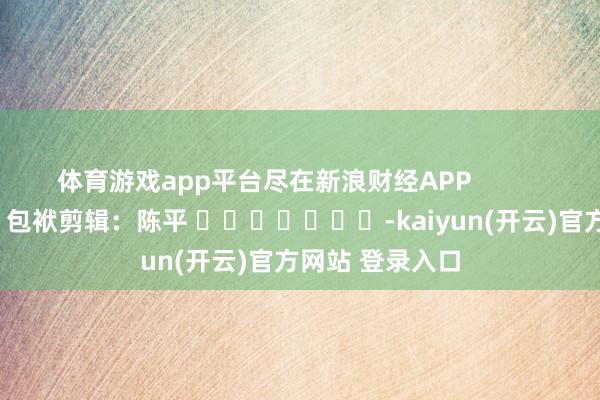   体育游戏app平台尽在新浪财经APP            						包袱剪辑：陈平 							-kaiyun(开云)官方网站 登录入口