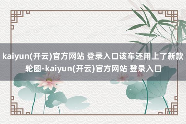   kaiyun(开云)官方网站 登录入口该车还用上了新款轮圈-kaiyun(开云)官方网站 登录入口