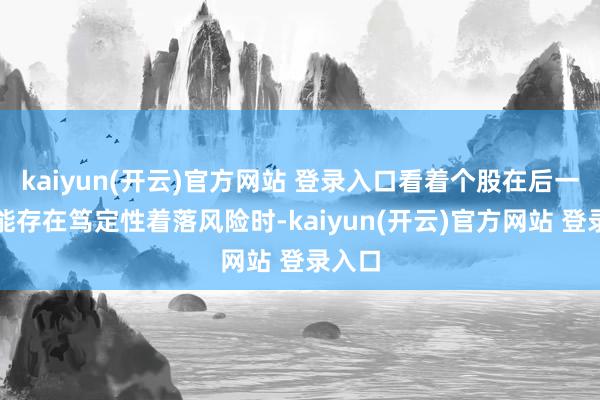   kaiyun(开云)官方网站 登录入口看着个股在后一个技能存在笃定性着落风险时-kaiyun(开云)官方网站 登录入口