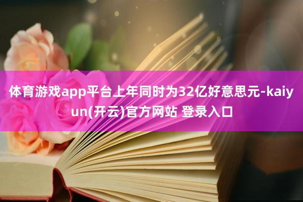   体育游戏app平台上年同时为32亿好意思元-kaiyun(开云)官方网站 登录入口