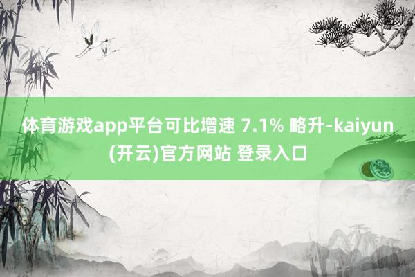   体育游戏app平台可比增速 7.1% 略升-kaiyun(开云)官方网站 登录入口