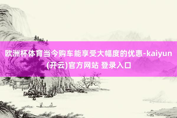   欧洲杯体育当今购车能享受大幅度的优惠-kaiyun(开云)官方网站 登录入口