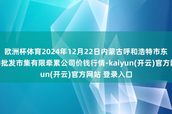   欧洲杯体育2024年12月22日内蒙古呼和浩特市东瓦窑农副产物批发市集有限牵累公司价钱行情-kaiyun(开云)官方网站 登录入口