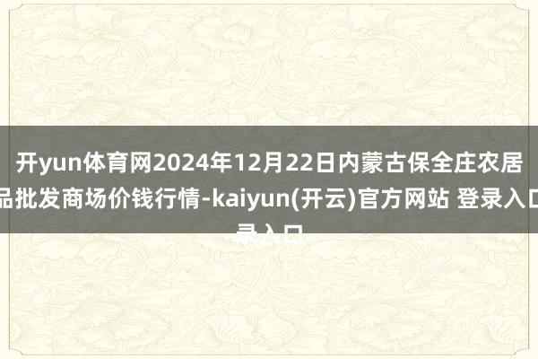   开yun体育网2024年12月22日内蒙古保全庄农居品批发商场价钱行情-kaiyun(开云)官方网站 登录入口