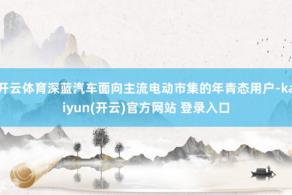  开云体育深蓝汽车面向主流电动市集的年青态用户-kaiyun(开云)官方网站 登录入口
