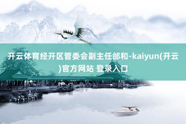   开云体育经开区管委会副主任邰和-kaiyun(开云)官方网站 登录入口
