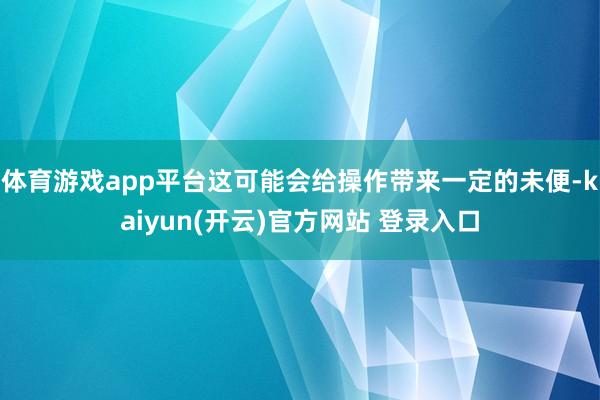   体育游戏app平台这可能会给操作带来一定的未便-kaiyun(开云)官方网站 登录入口